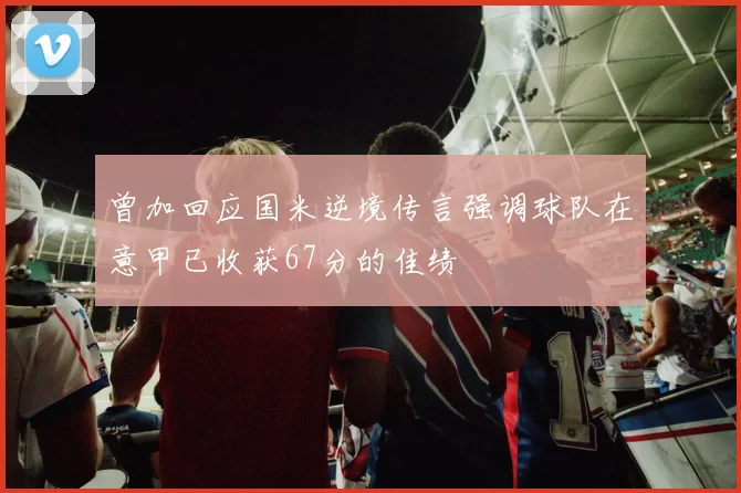 曾加回应国米逆境传言强调球队在意甲已收获67分的佳绩