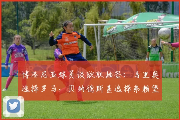 博洛尼亚球员谈欧联抽签：马里奥选择罗马，贝纳德斯基选择弗赖堡