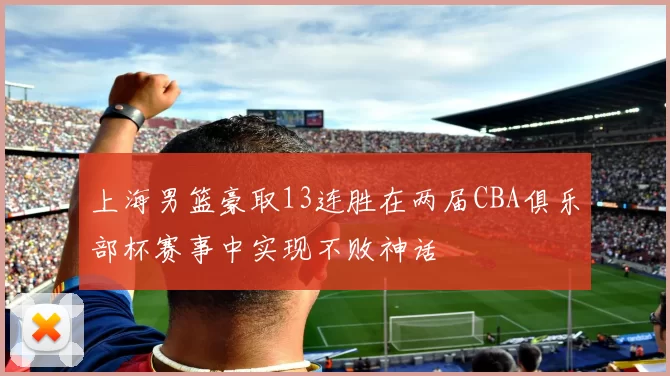 上海男篮豪取13连胜在两届CBA俱乐部杯赛事中实现不败神话