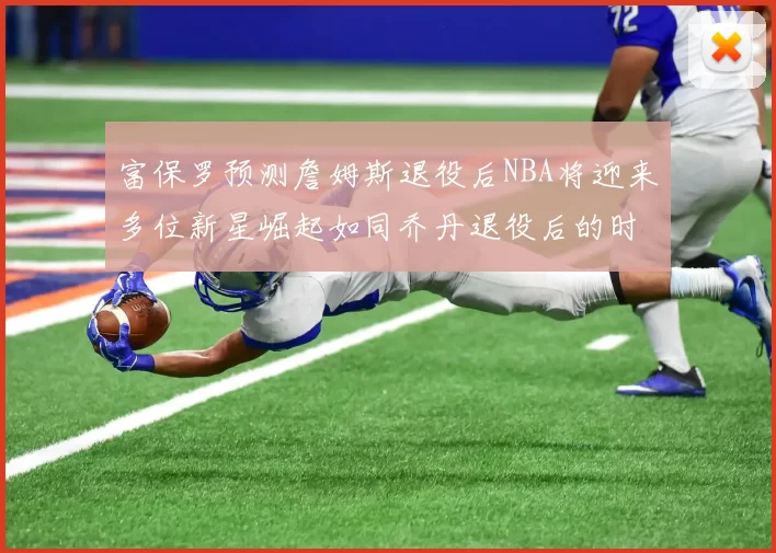 富保罗预测詹姆斯退役后NBA将迎来多位新星崛起如同乔丹退役后的时代
