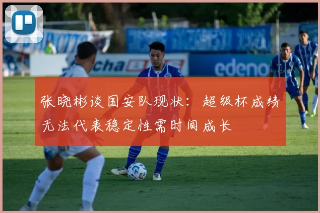 张晓彬谈国安队现状：超级杯成绩无法代表稳定性需时间成长