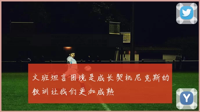 文班坦言困境是成长契机尼克斯的教训让我们更加成熟
