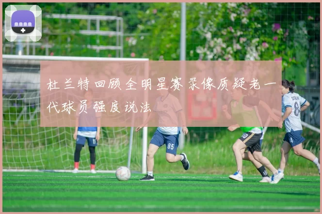 杜兰特回顾全明星赛录像质疑老一代球员强度说法