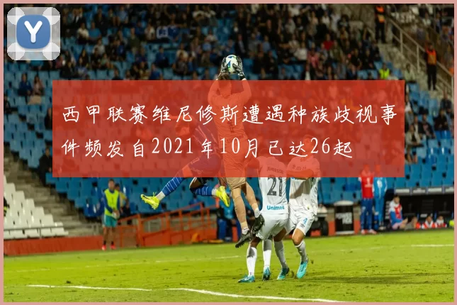 西甲联赛维尼修斯遭遇种族歧视事件频发自2021年10月已达26起