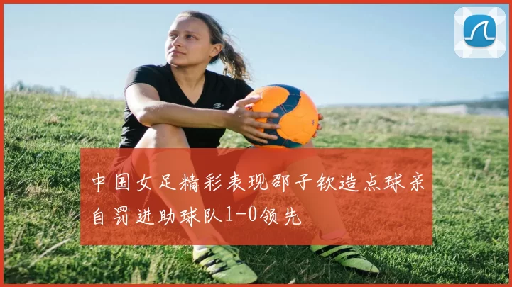 中国女足精彩表现邵子钦造点球亲自罚进助球队1-0领先