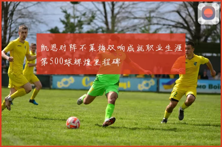凯恩对阵不莱梅双响成就职业生涯第500球辉煌里程碑