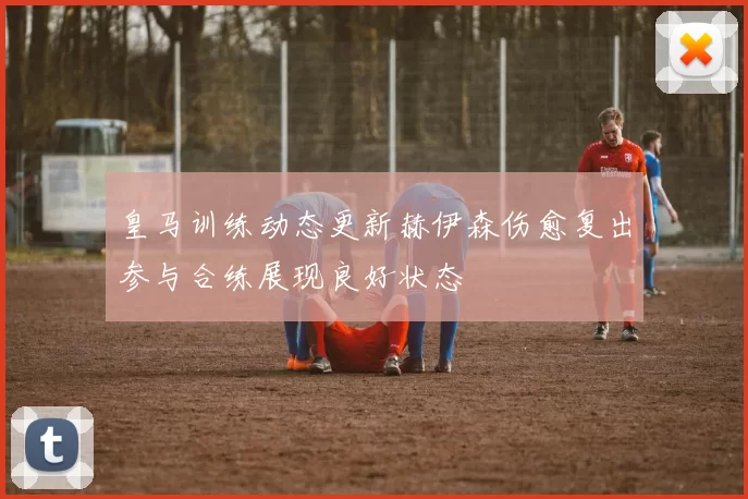 皇马训练动态更新赫伊森伤愈复出参与合练展现良好状态