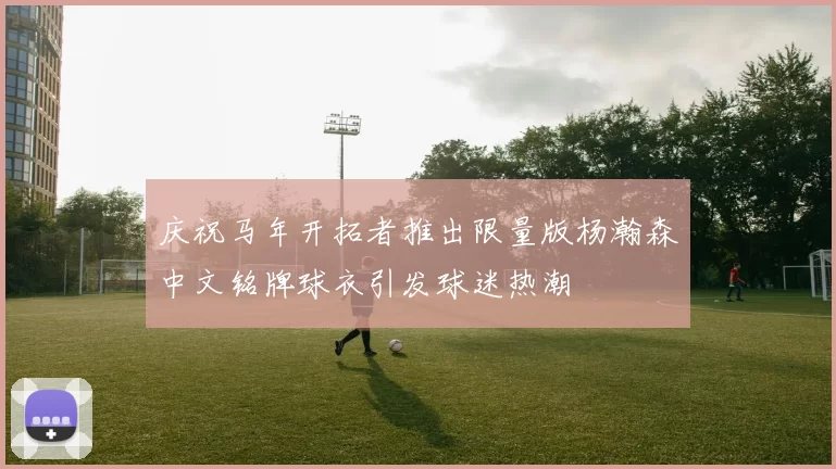 庆祝马年开拓者推出限量版杨瀚森中文铭牌球衣引发球迷热潮
