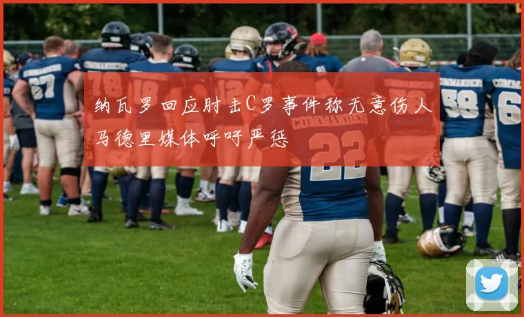 纳瓦罗回应肘击C罗事件称无意伤人马德里媒体呼吁严惩