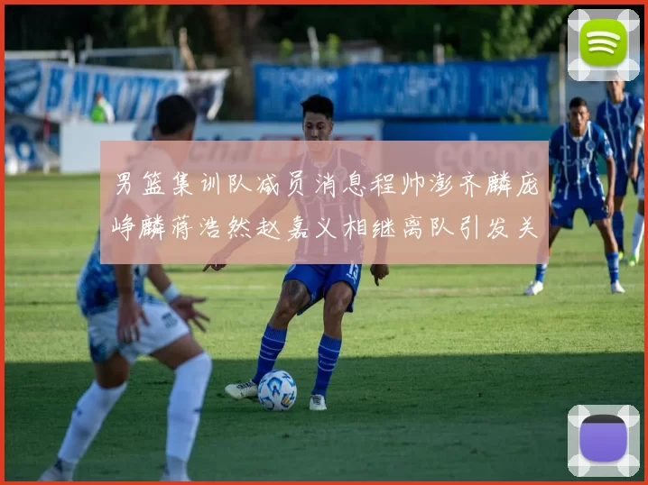 男篮集训队减员消息程帅澎齐麟庞峥麟蒋浩然赵嘉义相继离队引发关注