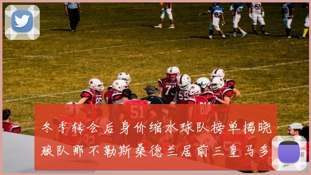 冬季转会后身价缩水球队榜单揭晓狼队那不勒斯桑德兰居前三皇马多特也在其中