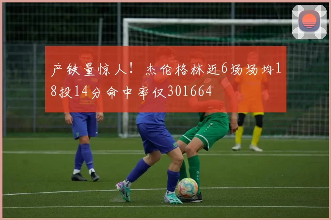 产铁量惊人！杰伦格林近6场场均18投14分命中率仅301664