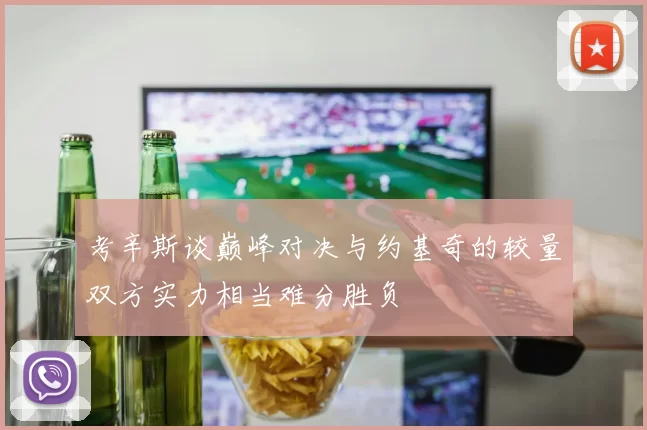 考辛斯谈巅峰对决与约基奇的较量双方实力相当难分胜负