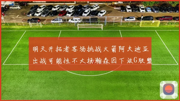 明天开拓者客场挑战火箭阿夫迪亚出战可能性不大杨瀚森因下放G联盟缺席