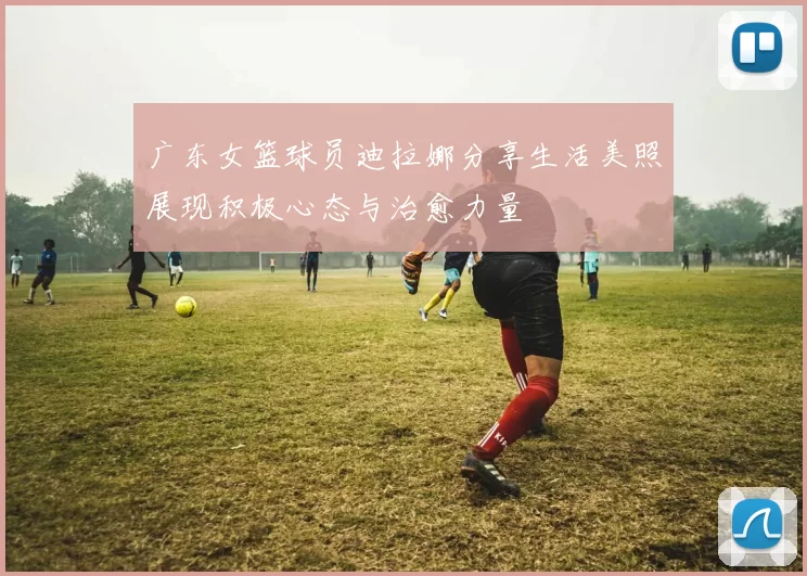 广东女篮球员迪拉娜分享生活美照展现积极心态与治愈力量