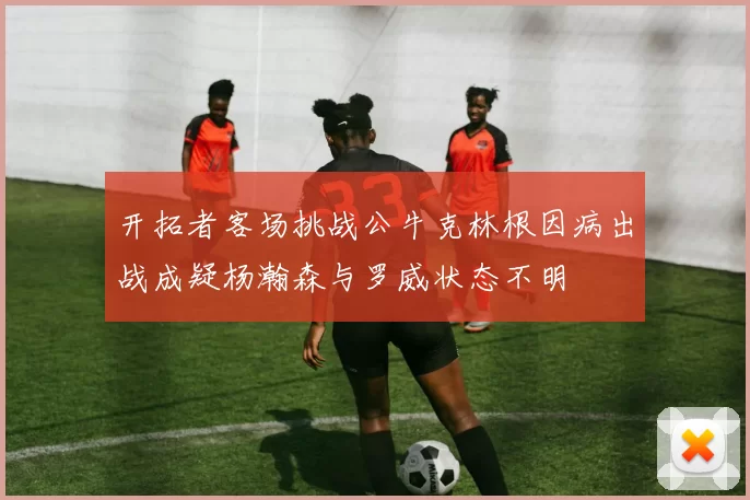 开拓者客场挑战公牛克林根因病出战成疑杨瀚森与罗威状态不明